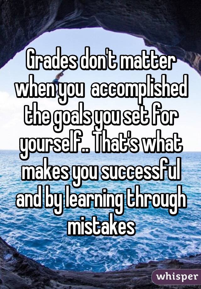Grades don't matter when you  accomplished the goals you set for yourself.. That's what makes you successful and by learning through mistakes
