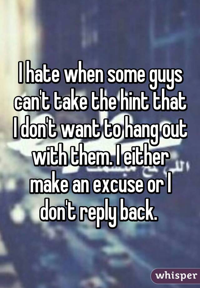 I hate when some guys can't take the hint that I don't want to hang out with them. I either make an excuse or I don't reply back. 