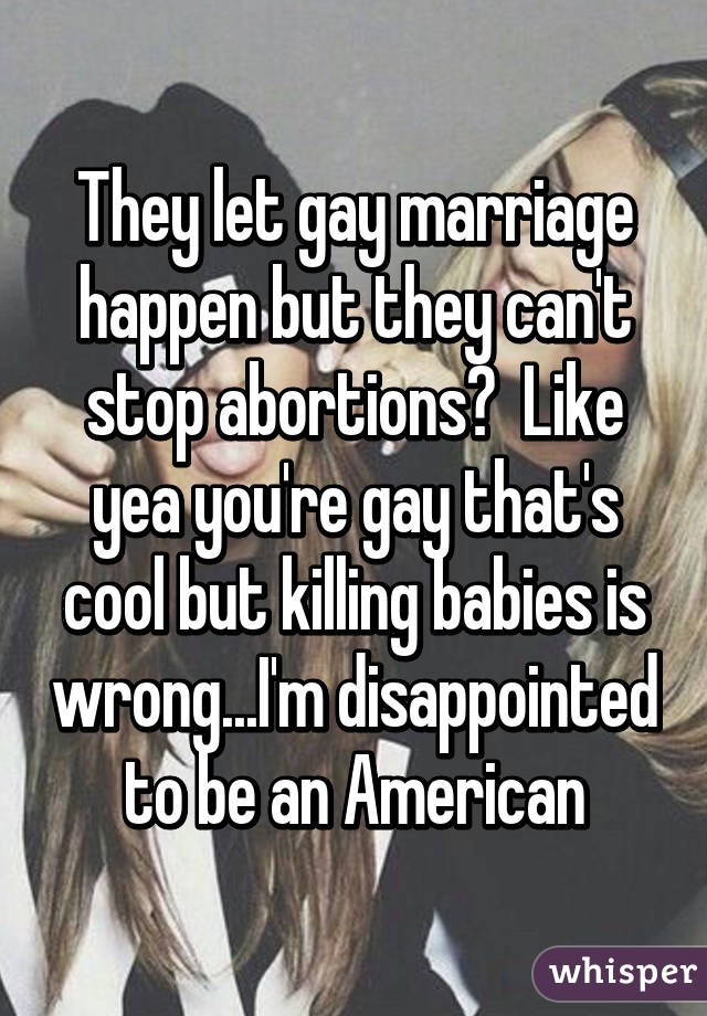 They let gay marriage happen but they can't stop abortions?  Like yea you're gay that's cool but killing babies is wrong...I'm disappointed to be an American