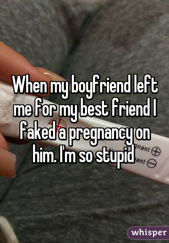 When my boyfriend left me for my best friend I faked a pregnancy on him. I'm so stupid 