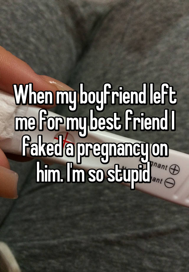 When my boyfriend left me for my best friend I faked a pregnancy on him. I'm so stupid 