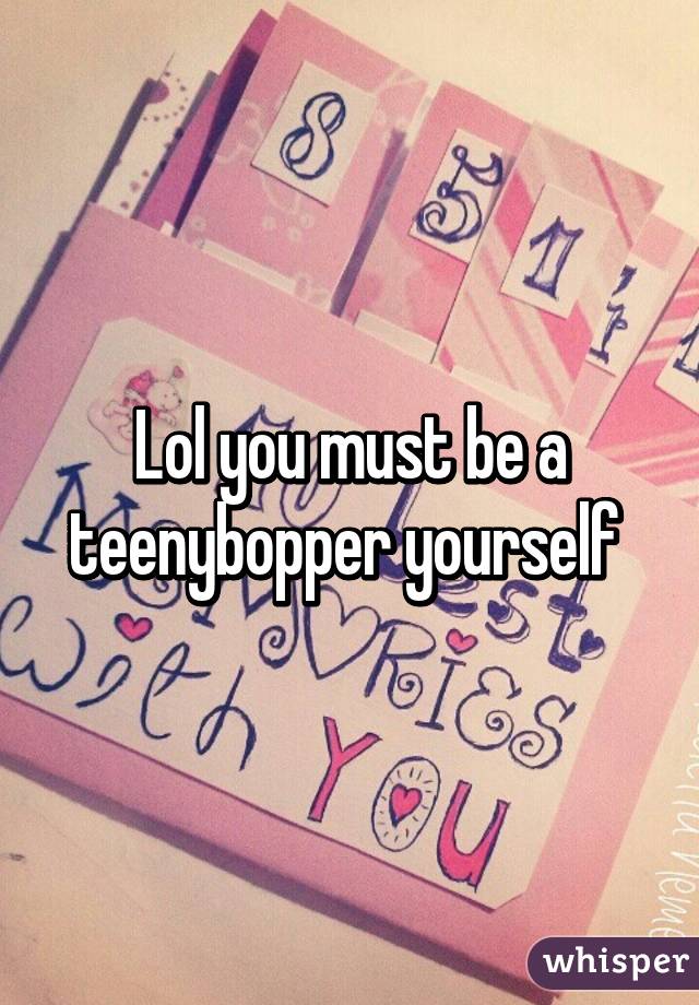 Lol you must be a teenybopper yourself 
