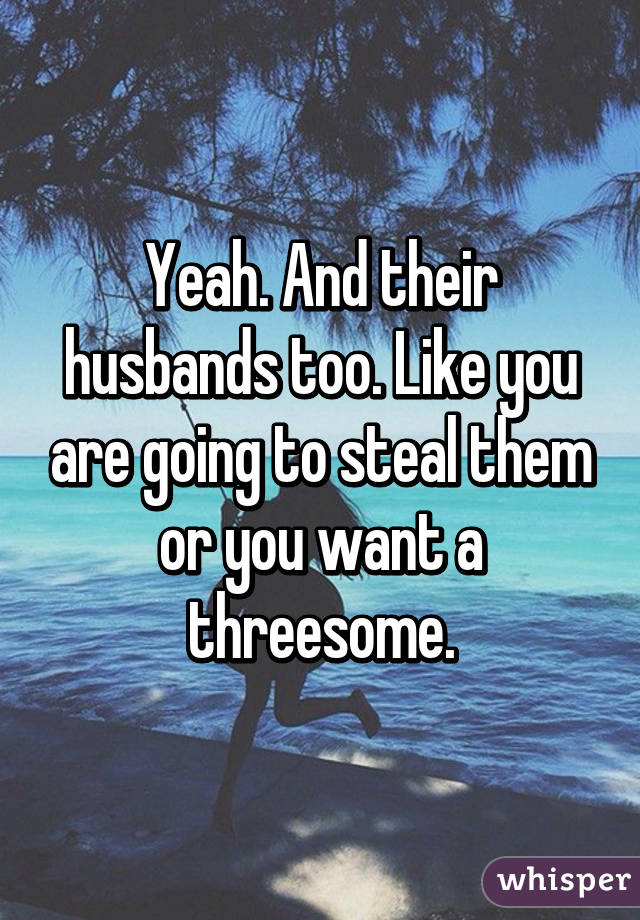 Yeah. And their husbands too. Like you are going to steal them or you want a threesome.