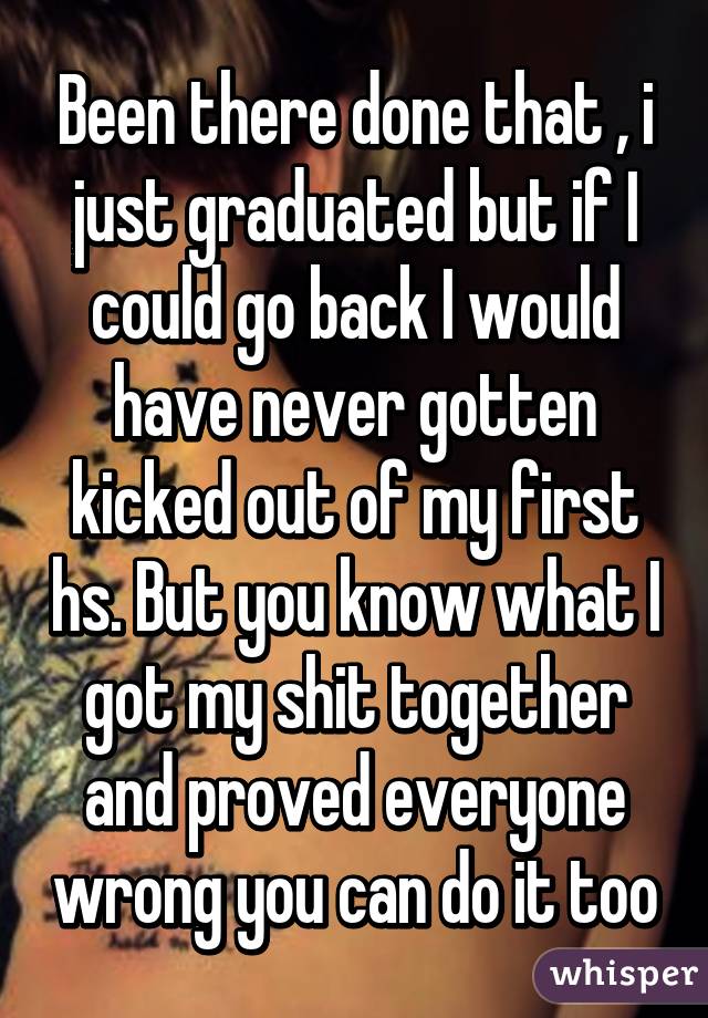 Been there done that , i just graduated but if I could go back I would have never gotten kicked out of my first hs. But you know what I got my shit together and proved everyone wrong you can do it too