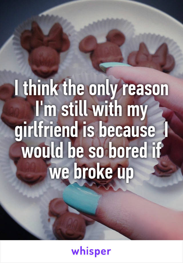 I think the only reason I'm still with my girlfriend is because  I would be so bored if we broke up
