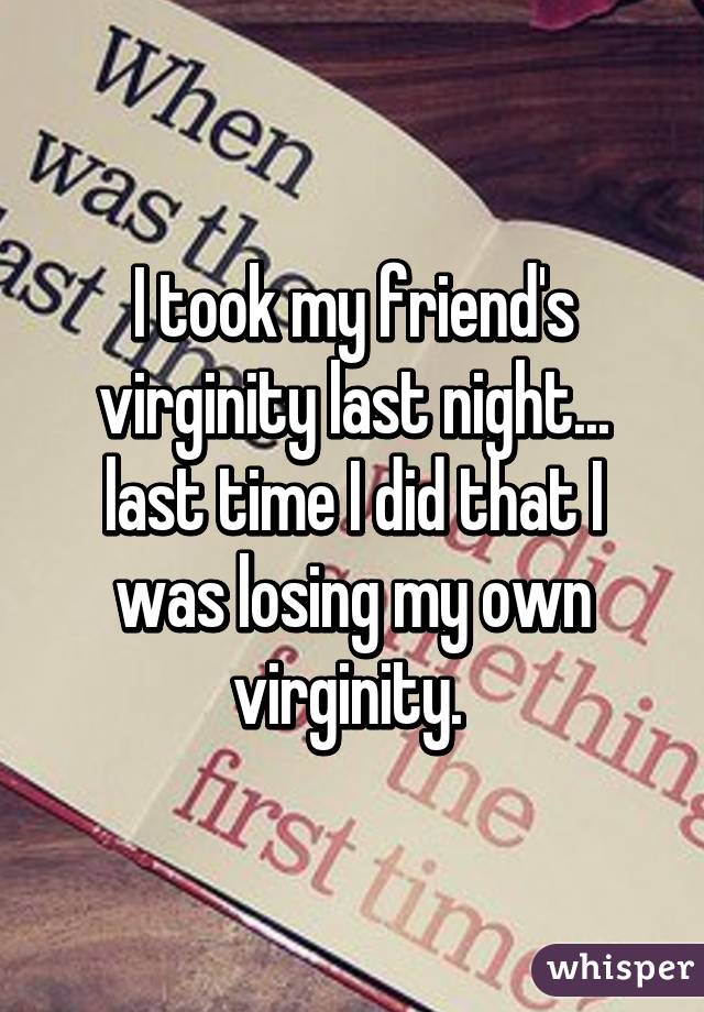 I took my friend's virginity last night... last time I did that I was losing my own virginity. 