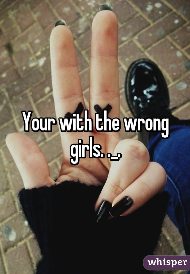 Your with the wrong girls. ._.