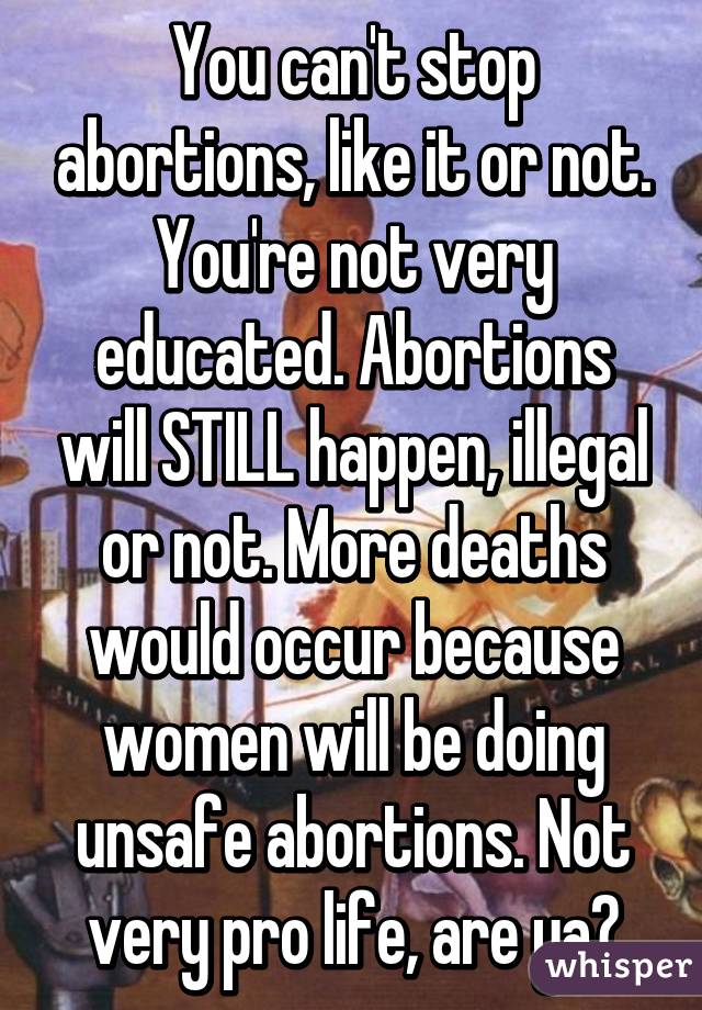 You can't stop abortions, like it or not. You're not very educated. Abortions will STILL happen, illegal or not. More deaths would occur because women will be doing unsafe abortions. Not very pro life, are ya?