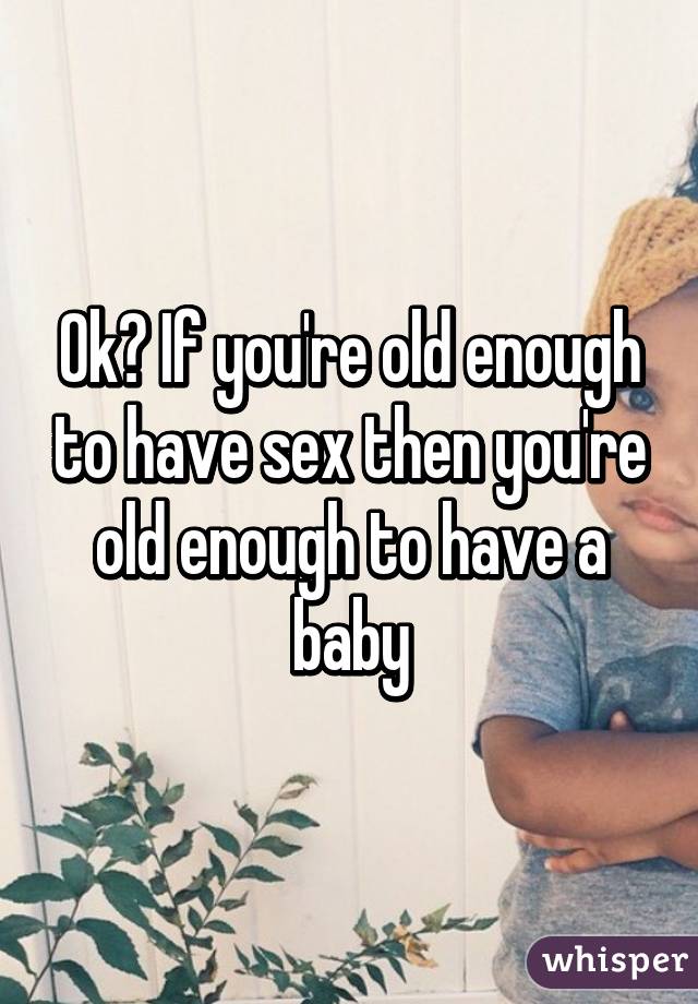 Ok? If you're old enough to have sex then you're old enough to have a baby