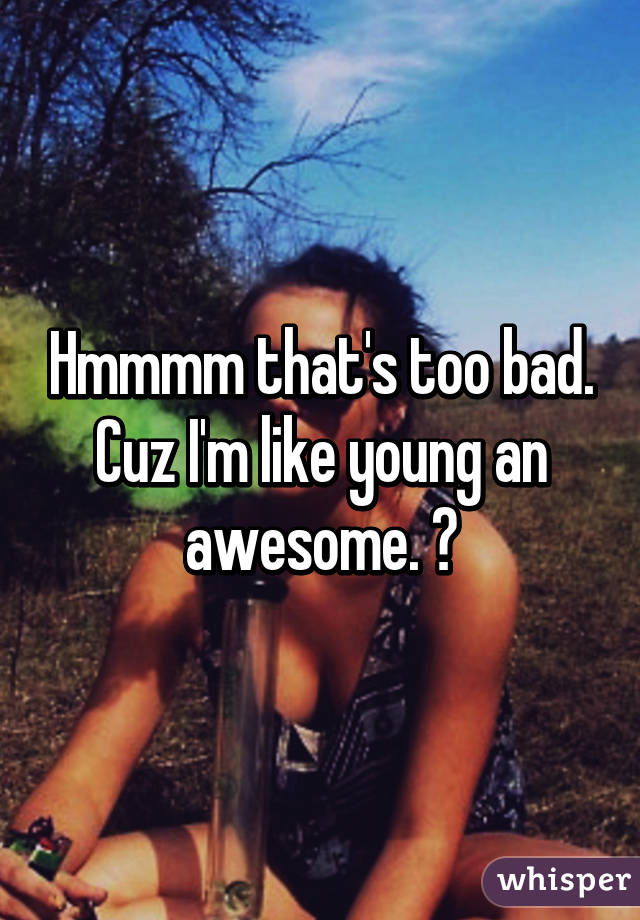 Hmmmm that's too bad. Cuz I'm like young an awesome. 😏