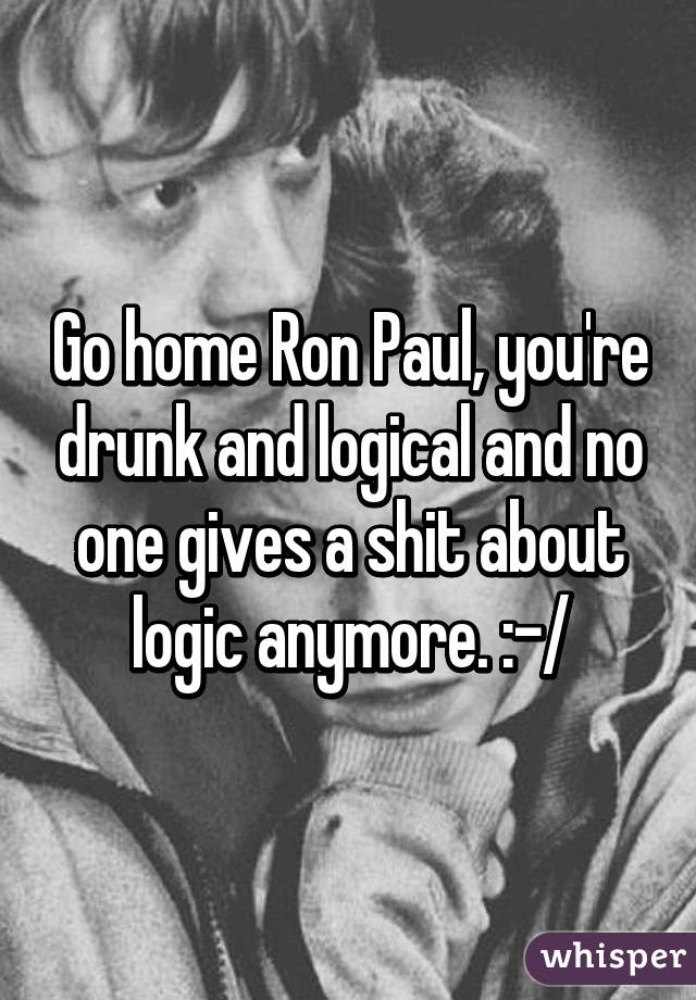Go home Ron Paul, you're drunk and logical and no one gives a shit about logic anymore. :-/