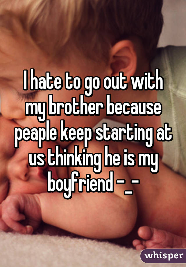 I hate to go out with my brother because peaple keep starting at us thinking he is my boyfriend -_-