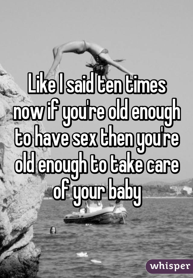Like I said ten times now if you're old enough to have sex then you're old enough to take care of your baby