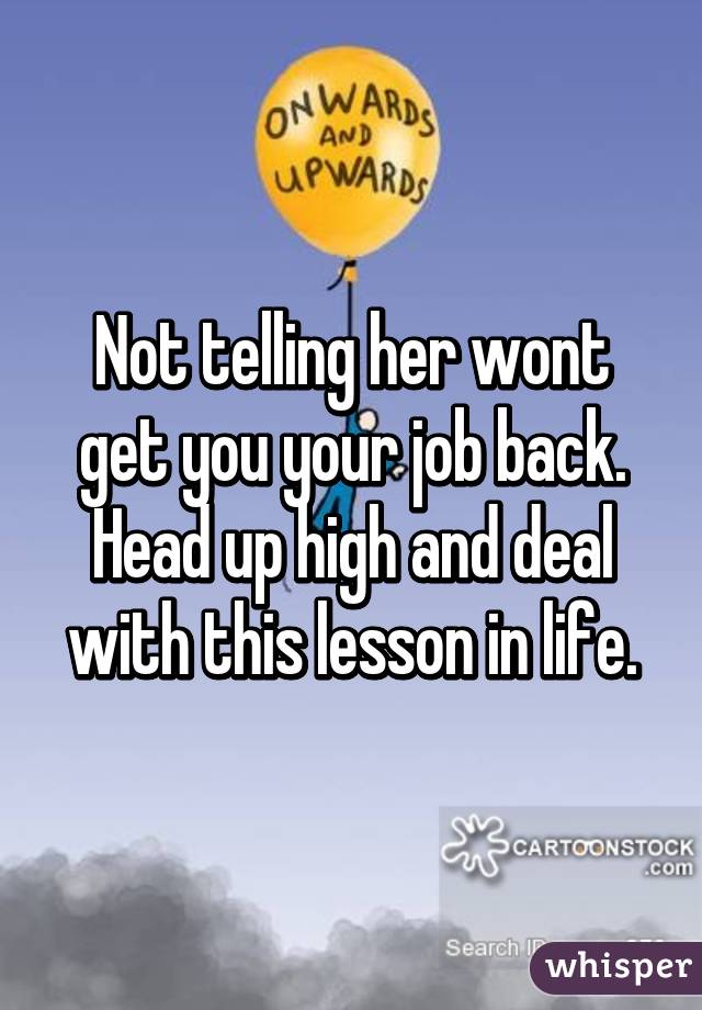 Not telling her wont get you your job back. Head up high and deal with this lesson in life.