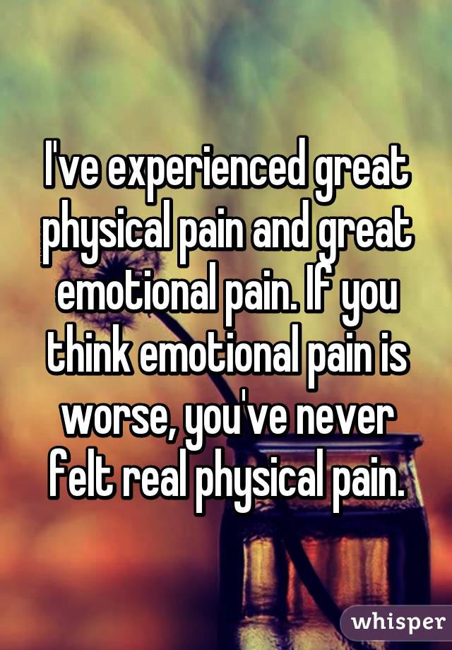 I've experienced great physical pain and great emotional pain. If you think emotional pain is worse, you've never felt real physical pain.