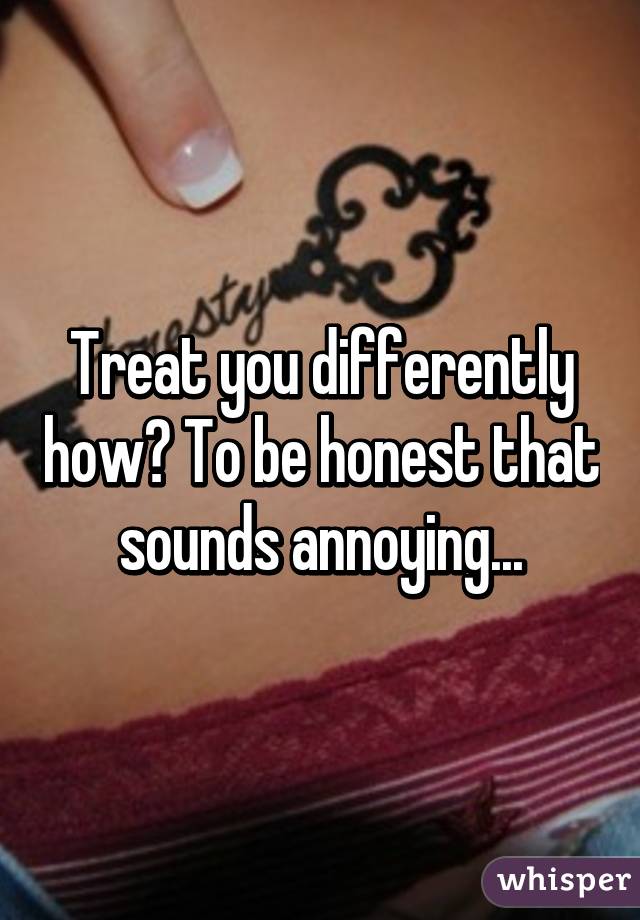 Treat you differently how? To be honest that sounds annoying...