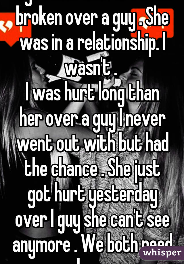 My friend and I are both broken over a guy . She was in a relationship. I wasn't . 
I was hurt long than her over a guy I never went out with but had the chance . She just got hurt yesterday over I guy she can't see anymore . We both need love 