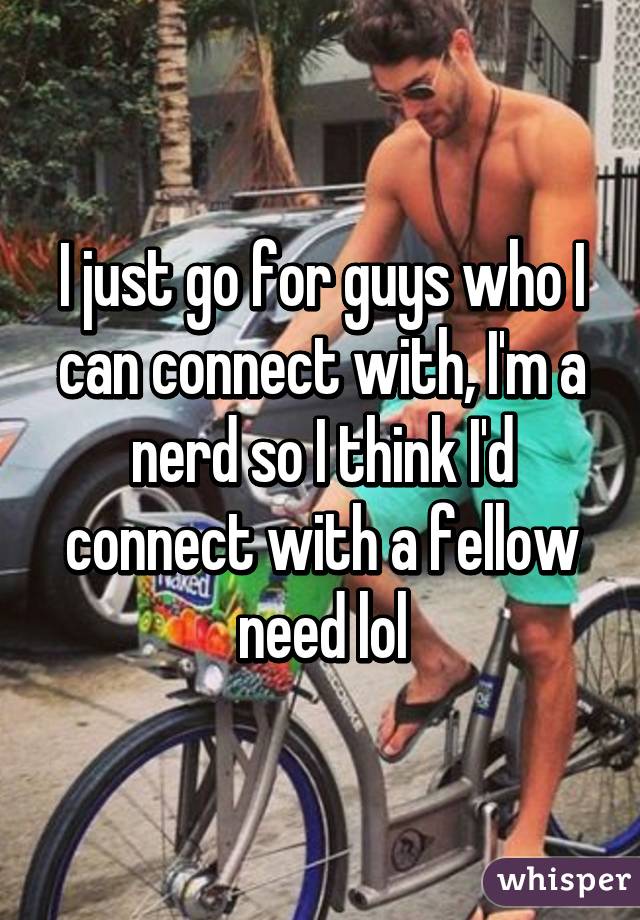 I just go for guys who I can connect with, I'm a nerd so I think I'd connect with a fellow need lol