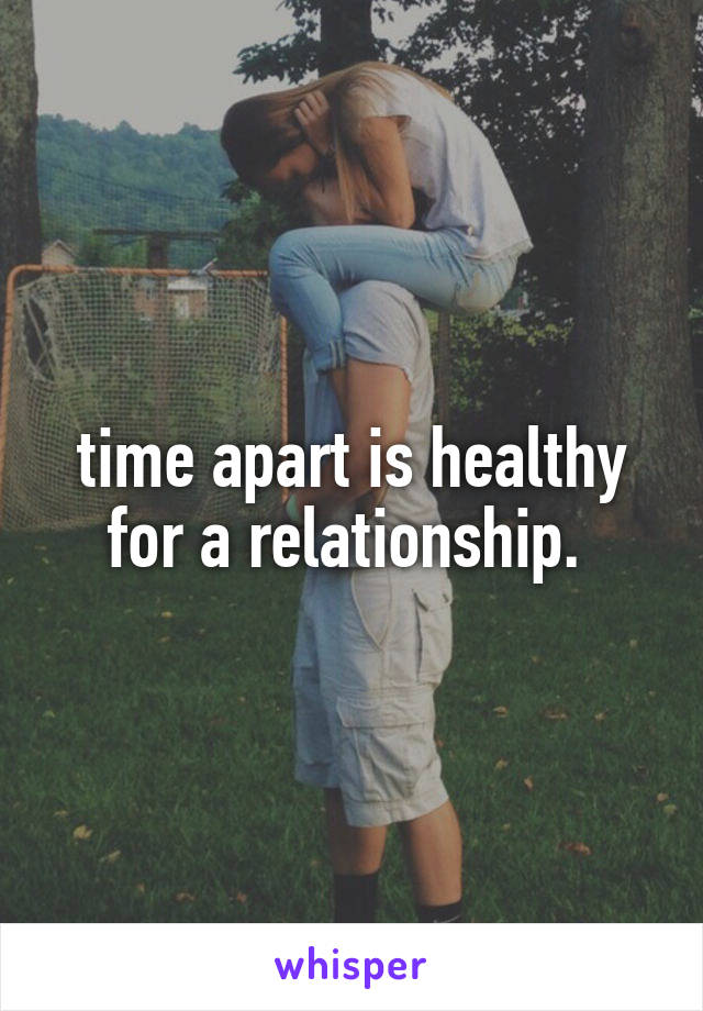 time apart is healthy for a relationship. 