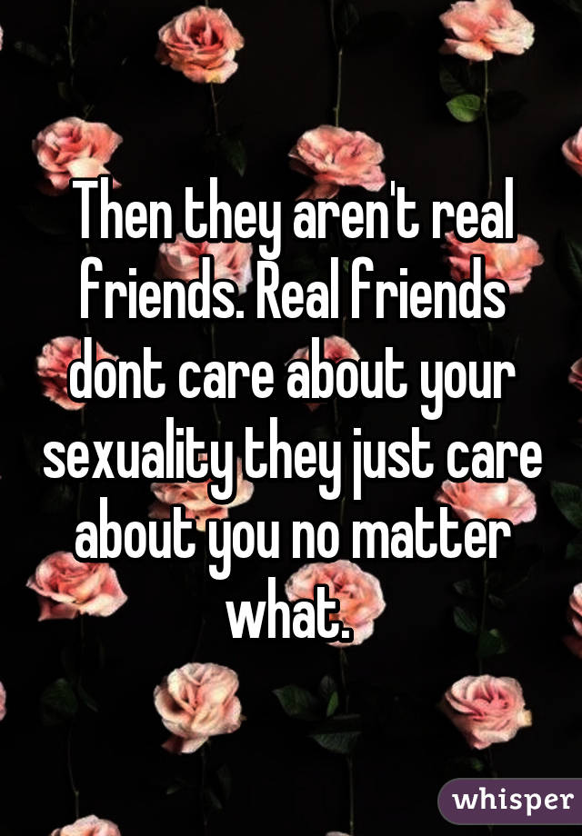 Then they aren't real friends. Real friends dont care about your sexuality they just care about you no matter what. 