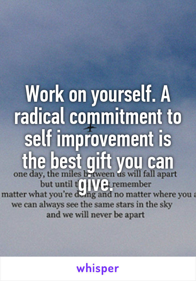 Work on yourself. A radical commitment to self improvement is the best gift you can give. 