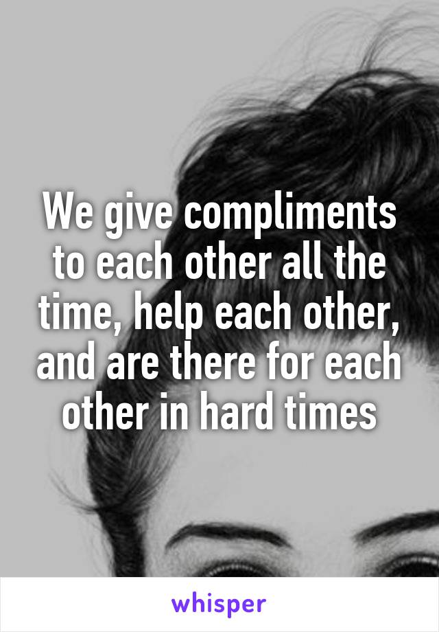 We give compliments to each other all the time, help each other, and are there for each other in hard times