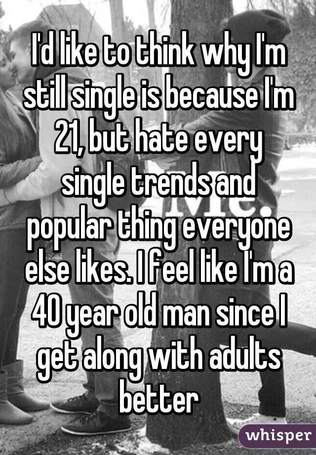 I'd like to think why I'm still single is because I'm 21, but hate every single trends and popular thing everyone else likes. I feel like I'm a 40 year old man since I get along with adults better