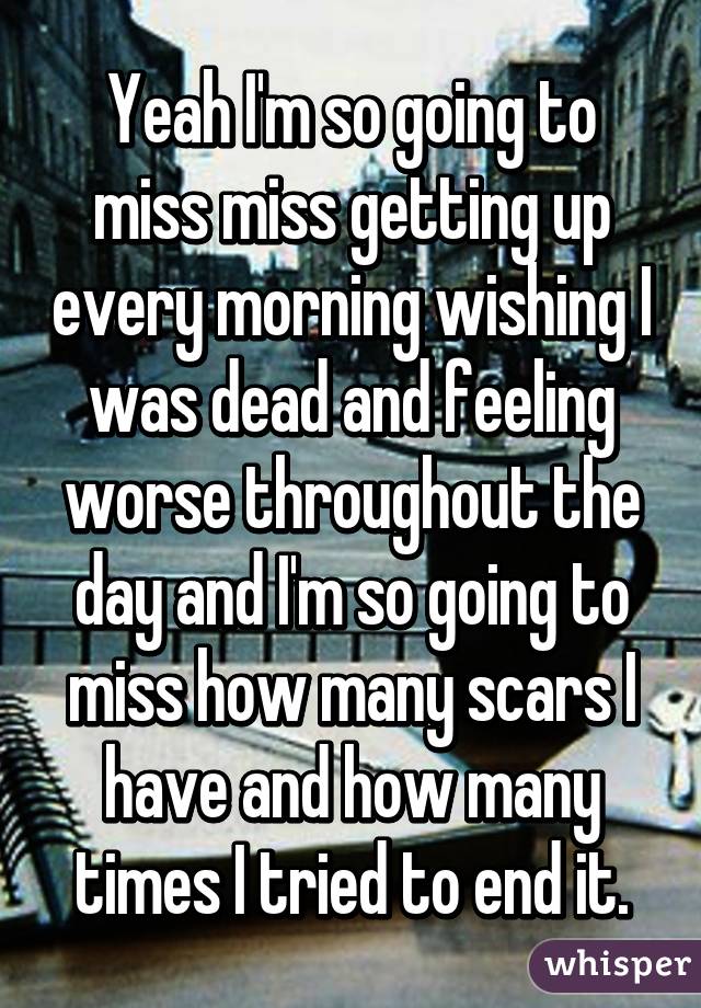 Yeah I'm so going to miss miss getting up every morning wishing I was dead and feeling worse throughout the day and I'm so going to miss how many scars I have and how many times I tried to end it.