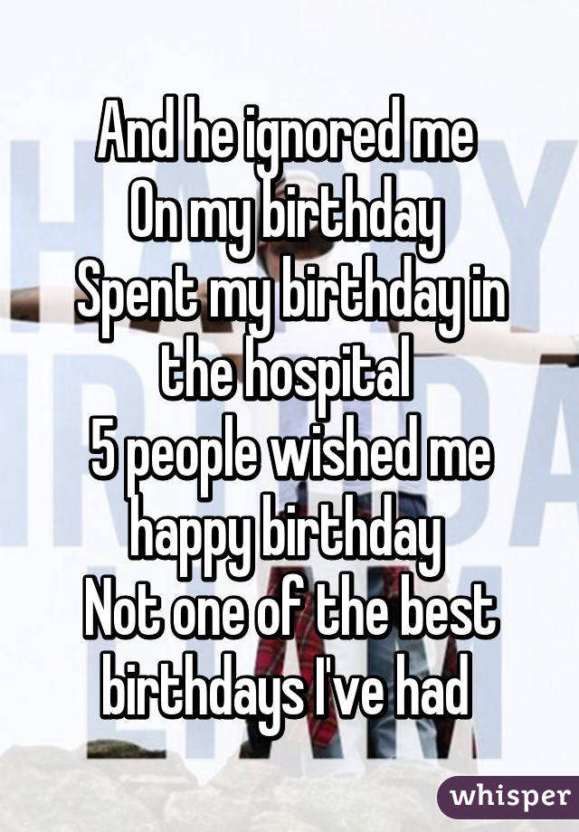 And he ignored me 
On my birthday 
Spent my birthday in the hospital 
5 people wished me happy birthday 
Not one of the best birthdays I've had 