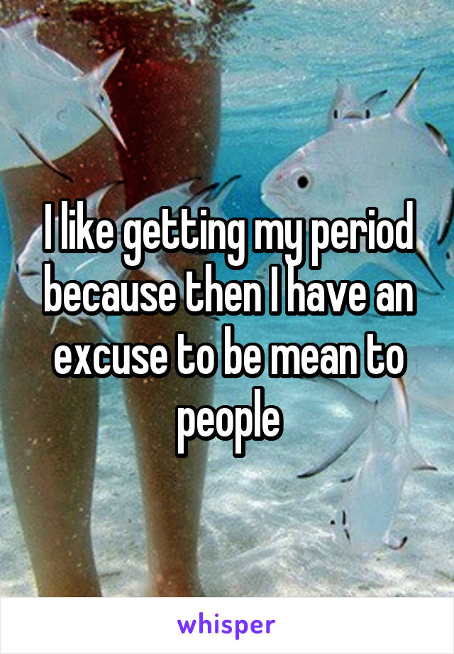 I like getting my period because then I have an excuse to be mean to people