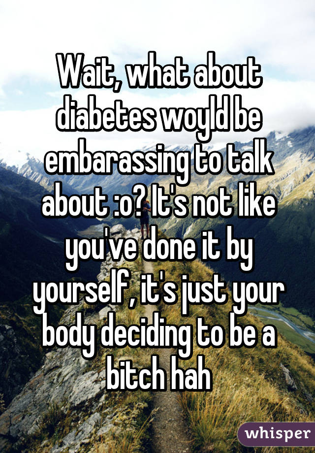 Wait, what about diabetes woyld be embarassing to talk about :o? It's not like you've done it by yourself, it's just your body deciding to be a bitch hah