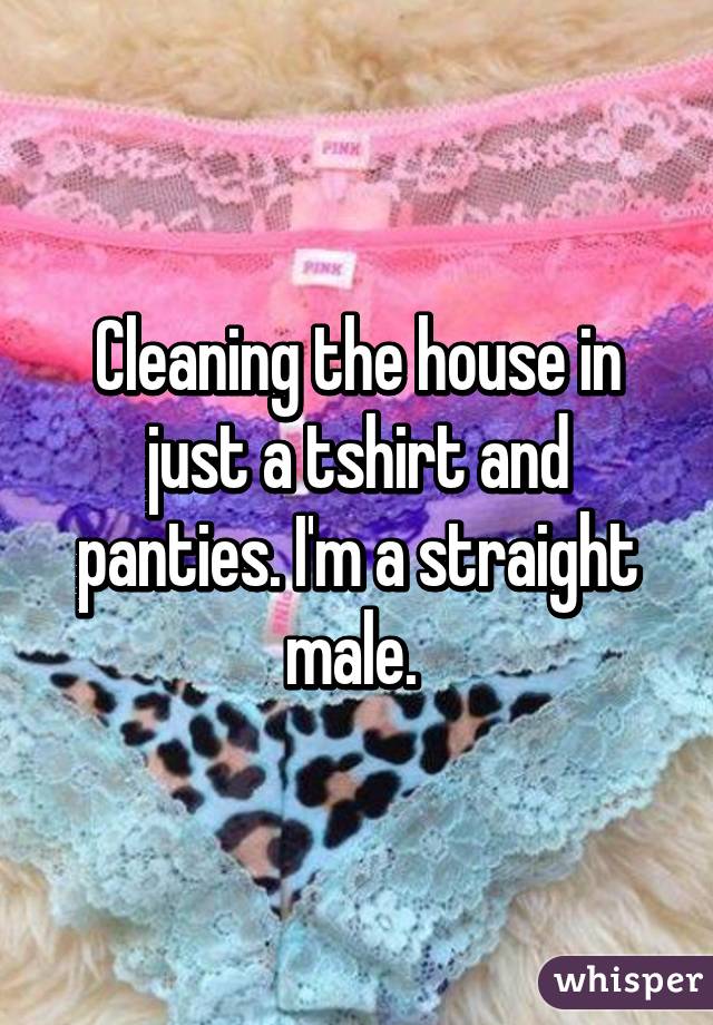 Cleaning the house in just a tshirt and panties. I'm a straight male. 