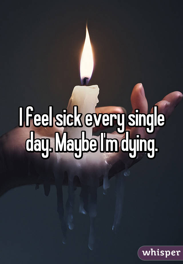 I feel sick every single day. Maybe I'm dying.