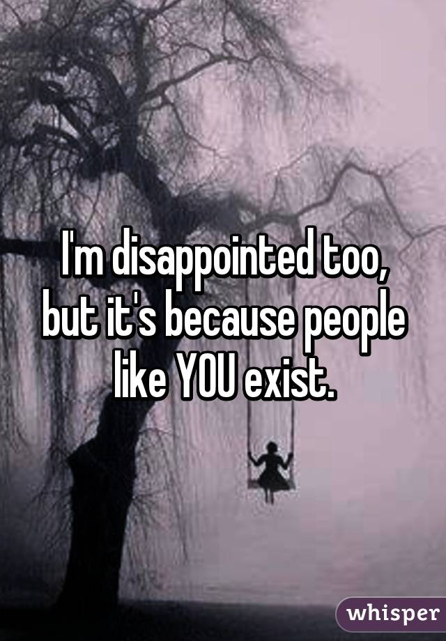 I'm disappointed too, but it's because people like YOU exist.