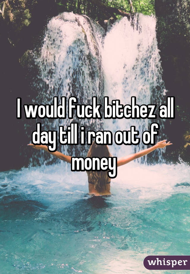 I would fuck bitchez all day till i ran out of money 