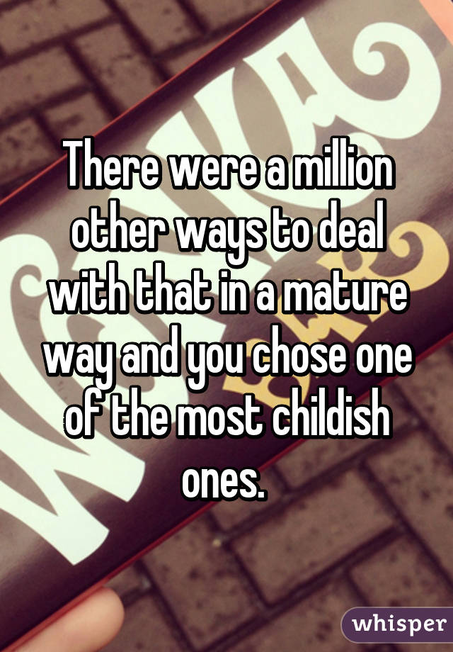 There were a million other ways to deal with that in a mature way and you chose one of the most childish ones. 