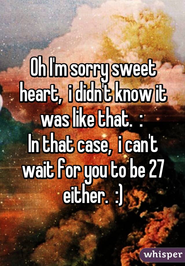 Oh I'm sorry sweet heart,  i didn't know it was like that.  :\ 
In that case,  i can't wait for you to be 27 either.  :)