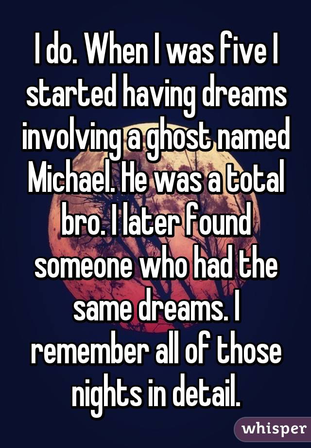 I do. When I was five I started having dreams involving a ghost named Michael. He was a total bro. I later found someone who had the same dreams. I remember all of those nights in detail.