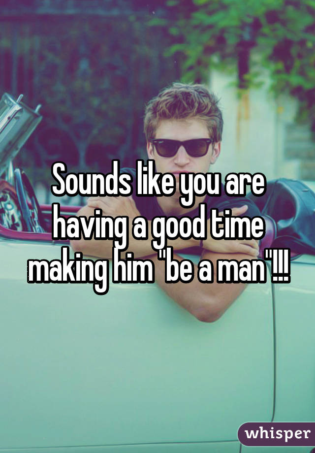 Sounds like you are having a good time making him "be a man"!!!