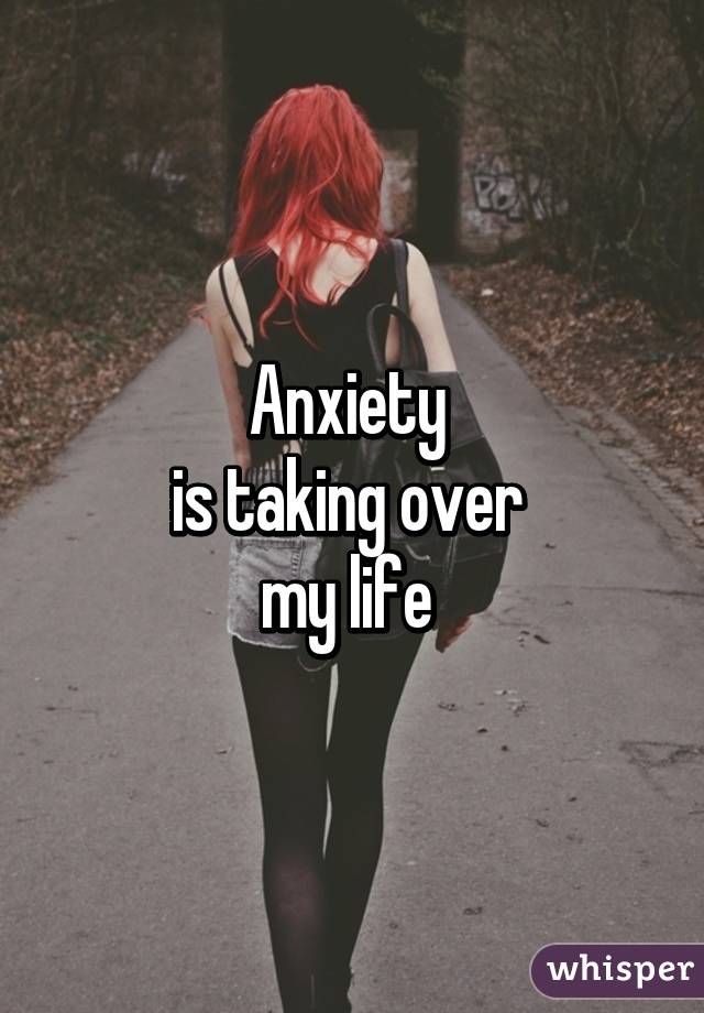 Anxiety 
is taking over 
my life 