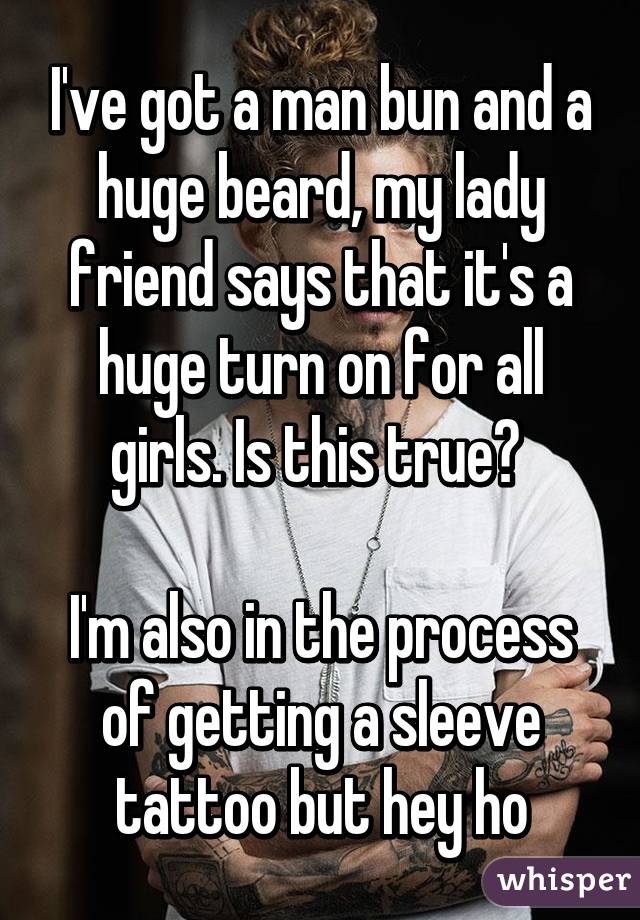 I've got a man bun and a huge beard, my lady friend says that it's a huge turn on for all girls. Is this true? 

I'm also in the process of getting a sleeve tattoo but hey ho