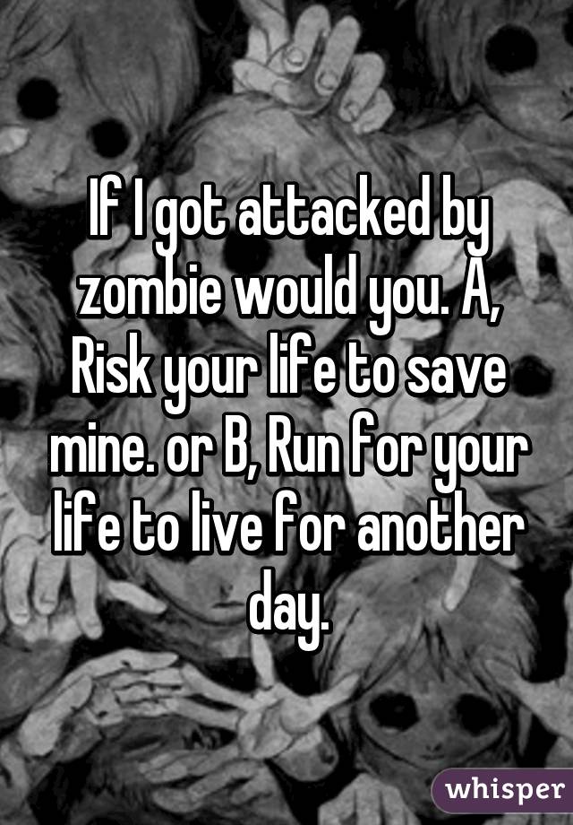 If I got attacked by zombie would you. A, Risk your life to save mine. or B, Run for your life to live for another day.
