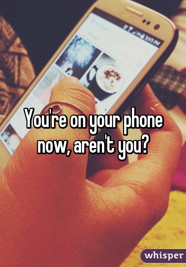 You're on your phone now, aren't you?