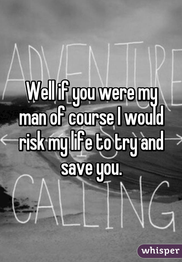 Well if you were my man of course I would risk my life to try and save you.
