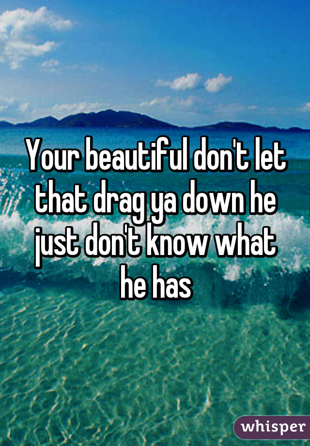 Your beautiful don't let that drag ya down he just don't know what he has