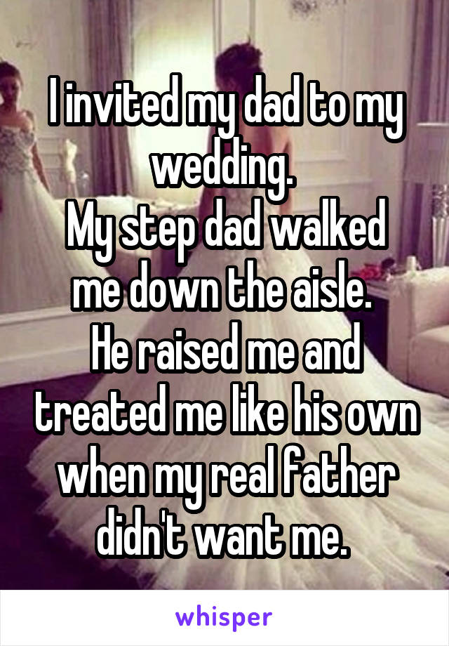 I invited my dad to my wedding. 
My step dad walked me down the aisle. 
He raised me and treated me like his own when my real father didn't want me. 