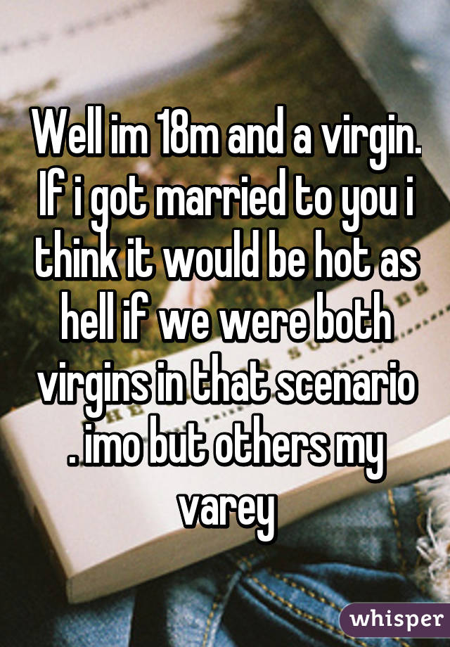 Well im 18m and a virgin. If i got married to you i think it would be hot as hell if we were both virgins in that scenario . imo but others my varey