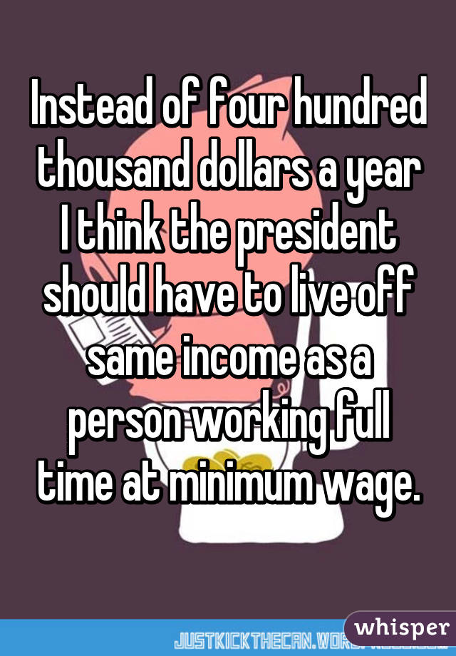 Instead of four hundred thousand dollars a year I think the president should have to live off same income as a person working full time at minimum wage.
