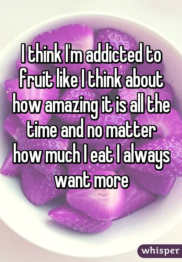 I think I'm addicted to fruit like I think about how amazing it is all the time and no matter how much I eat I always want more
