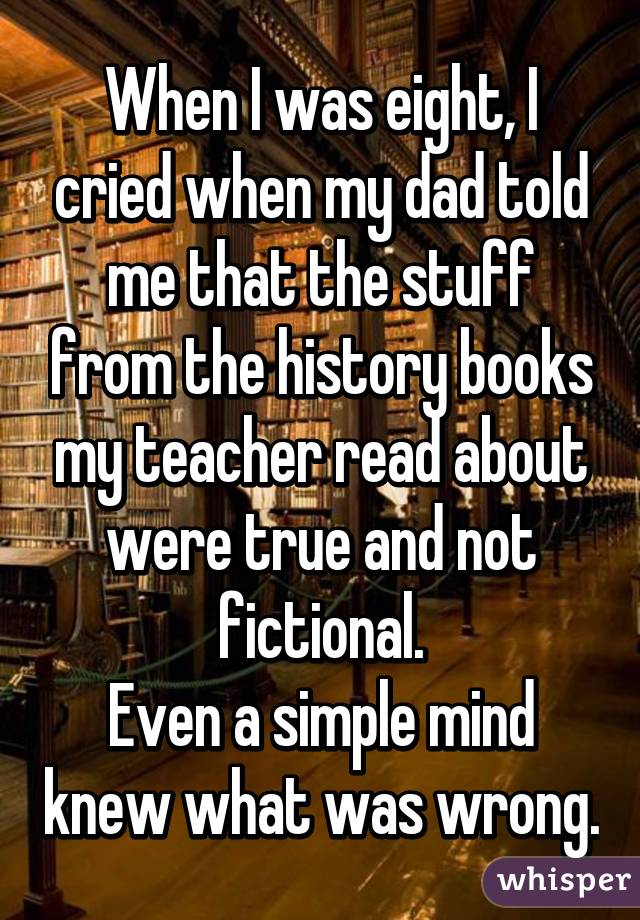 When I was eight, I cried when my dad told me that the stuff from the history books my teacher read about were true and not fictional.
Even a simple mind knew what was wrong.